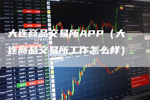 大连商品交易所APP（大连商品交易所工作怎么样）