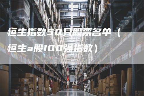 恒生指数50只股票名单(恒生a股100强指数)