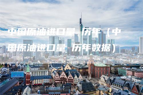 中国原油进口量 历年(中国原油进口量 历年数据)
