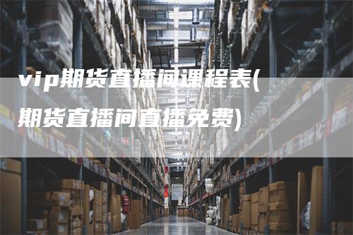 vip期货直播间课程表(期货直播间直播免费)