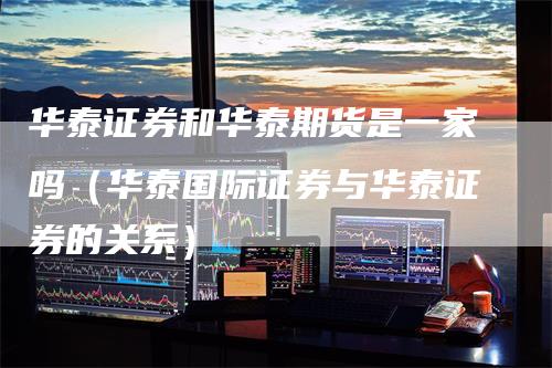 华泰证券和华泰期货是一家吗(华泰国际证券与华泰证券的关系)