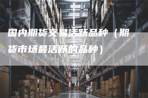 国内期货交易活跃品种（期货市场最活跃的品种）