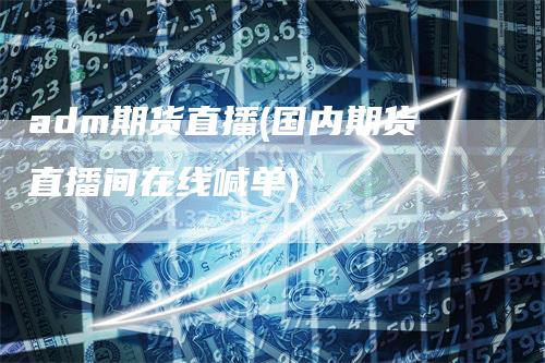 adm期货直播(国内期货直播间在线喊单)