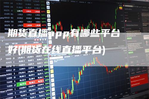 期货直播app有哪些平台好(期货在线直播平台)
