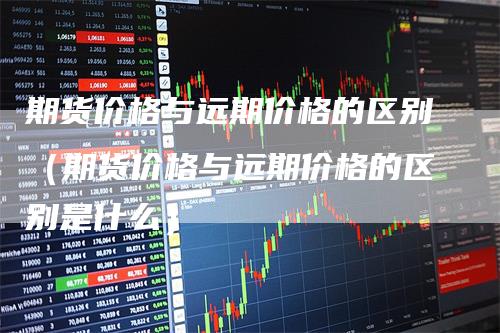 期货价格与远期价格的区别(期货价格与远期价格的区别是什么)