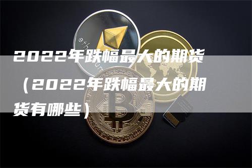 2022年跌幅最大的期货（2022年跌幅最大的期货有哪些）