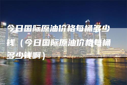 今日国际原油价格每桶多少钱（今日国际原油价格每桶多少钱啊）