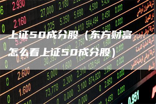 上证50成分股(东方财富怎么看上证50成分股)