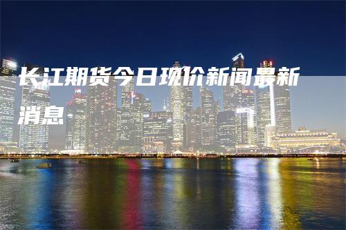 长江期货今日现价新闻最新消息