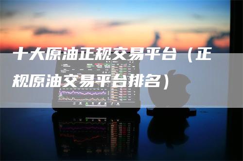 十大原油正规交易平台(正规原油交易平台排名)