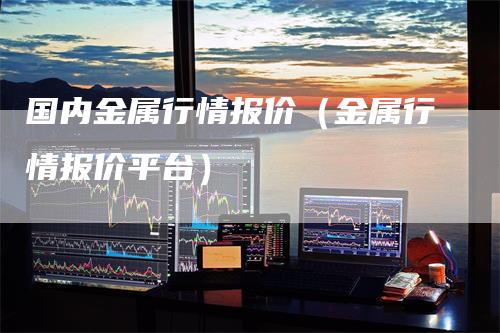 国内金属行情报价(金属行情报价平台)