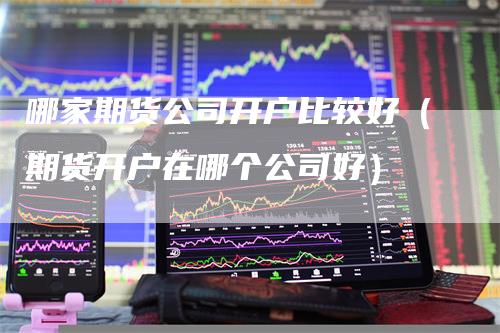 哪家期货公司开户比较好（期货开户在哪个公司好）