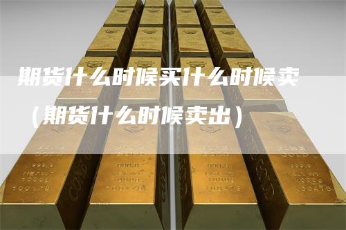 期货什么时候买什么时候卖（期货什么时候卖出）