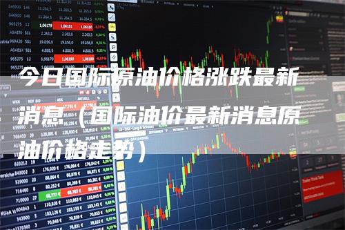 今日国际原油价格涨跌最新消息(国际油价最新消息原油价格走势)