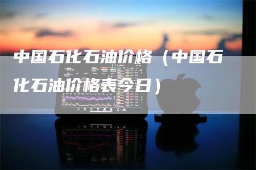 中国石化石油价格(中国石化石油价格表今日)