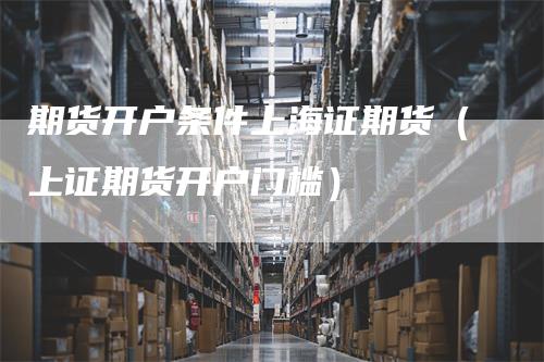 期货开户条件上海证期货（上证期货开户门槛）