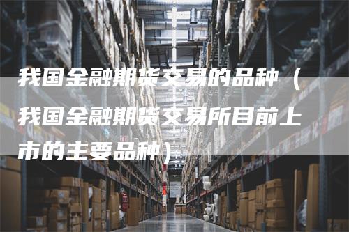 我国金融期货交易的品种（我国金融期货交易所目前上市的主要品种）