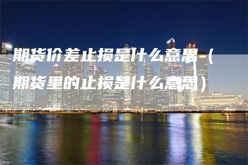 期货价差止损是什么意思（期货里的止损是什么意思）