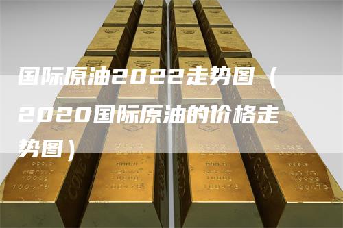 国际原油2022走势图(2020国际原油的价格走势图)