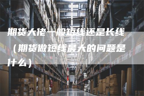 期货大佬一般短线还是长线（期货做短线最大的问题是什么）