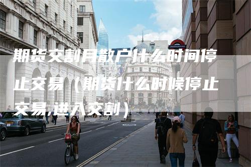 期货交割月散户什么时间停止交易(期货什么时候停止交易,进入交割)