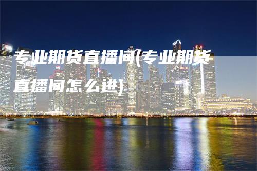专业期货直播间(专业期货直播间怎么进)