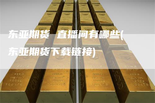 东亚期货 直播间有哪些(东亚期货下载链接)