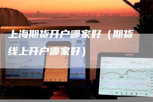 上海期货开户哪家好（期货线上开户哪家好）