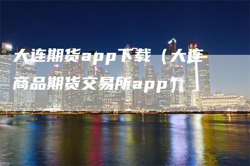 大连期货app下载（大连商品期货交易所app）