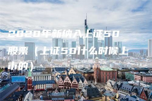 2020年新纳入上证50股票（上证50什么时候上市的）