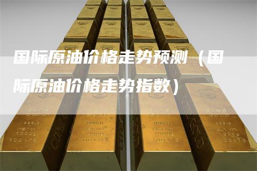 国际原油价格走势预测（国际原油价格走势指数）