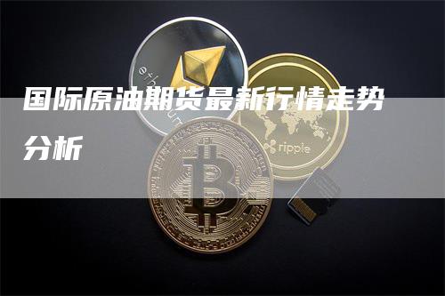 国际原油期货最新行情走势分析