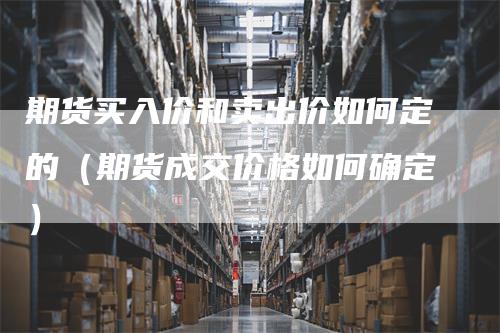 期货买入价和卖出价如何定的（期货成交价格如何确定）