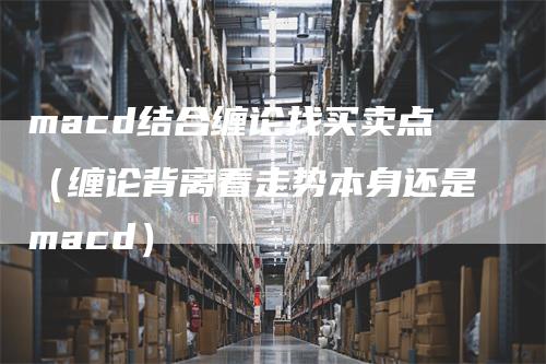 macd结合缠论找买卖点(缠论背离看走势本身还是macd)