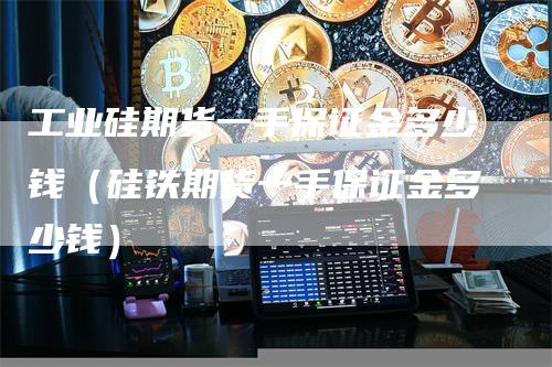 工业硅期货一手保证金多少钱（硅铁期货一手保证金多少钱）