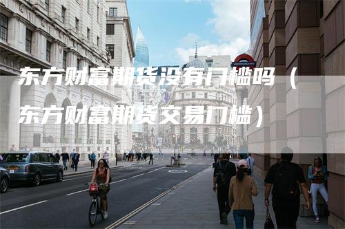 东方财富期货没有门槛吗（东方财富期货交易门槛）