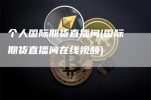 个人国际期货直播间(国际期货直播间在线视频)