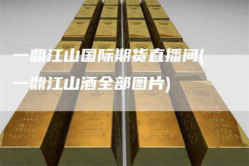 一鼎江山国际期货直播间(一鼎江山酒全部图片)