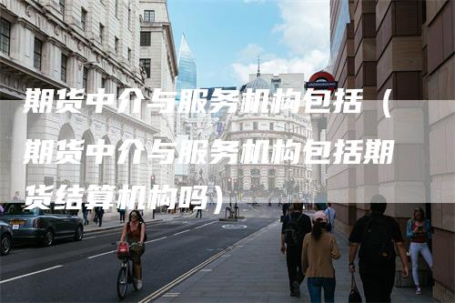 期货中介与服务机构包括(期货中介与服务机构包括期货结算机构吗)