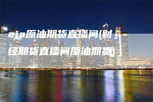 eia原油期货直播间(财经期货直播间原油期货)