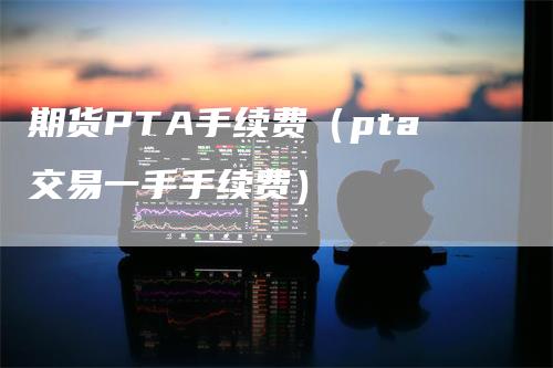期货PTA手续费（pta交易一手手续费）