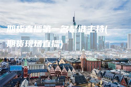 期货直播第一名是谁主持(期货现场直播)