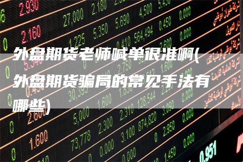 外盘期货老师喊单很准啊(外盘期货骗局的常见手法有哪些)