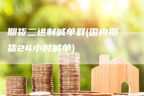 期货二进制喊单群(国内期货24小时喊单)