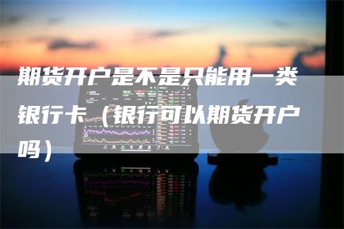 期货开户是不是只能用一类银行卡（银行可以期货开户吗）