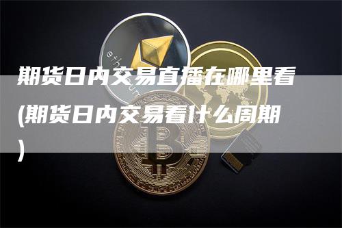 期货日内交易直播在哪里看(期货日内交易看什么周期)