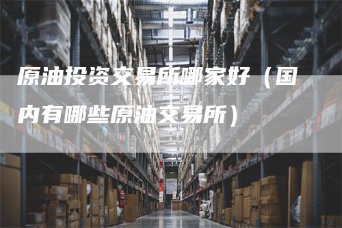 原油投资交易所哪家好（国内有哪些原油交易所）