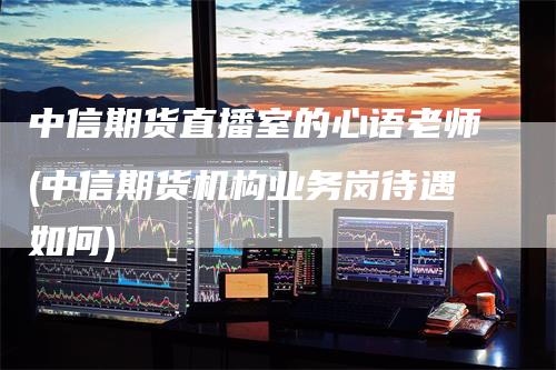 中信期货直播室的心语老师(中信期货机构业务岗待遇如何)