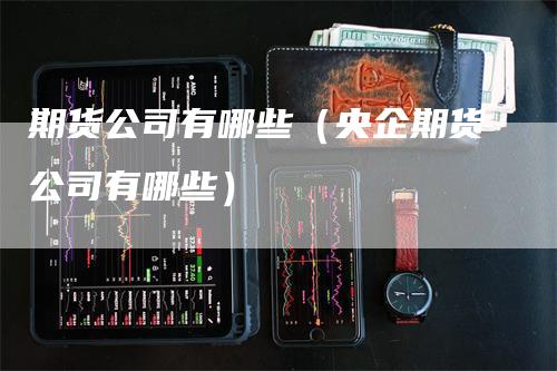 期货公司有哪些（央企期货公司有哪些）