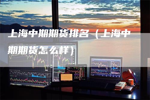 上海中期期货排名（上海中期期货怎么样）